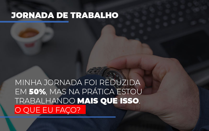 Minha Jornada Foi Reduzida Em 50%, Mas Na Prática Estou Trabalhando Mais Que Isso. O Que Eu Faço?